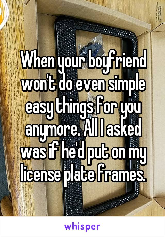 When your boyfriend won't do even simple easy things for you anymore. All I asked was if he'd put on my license plate frames.