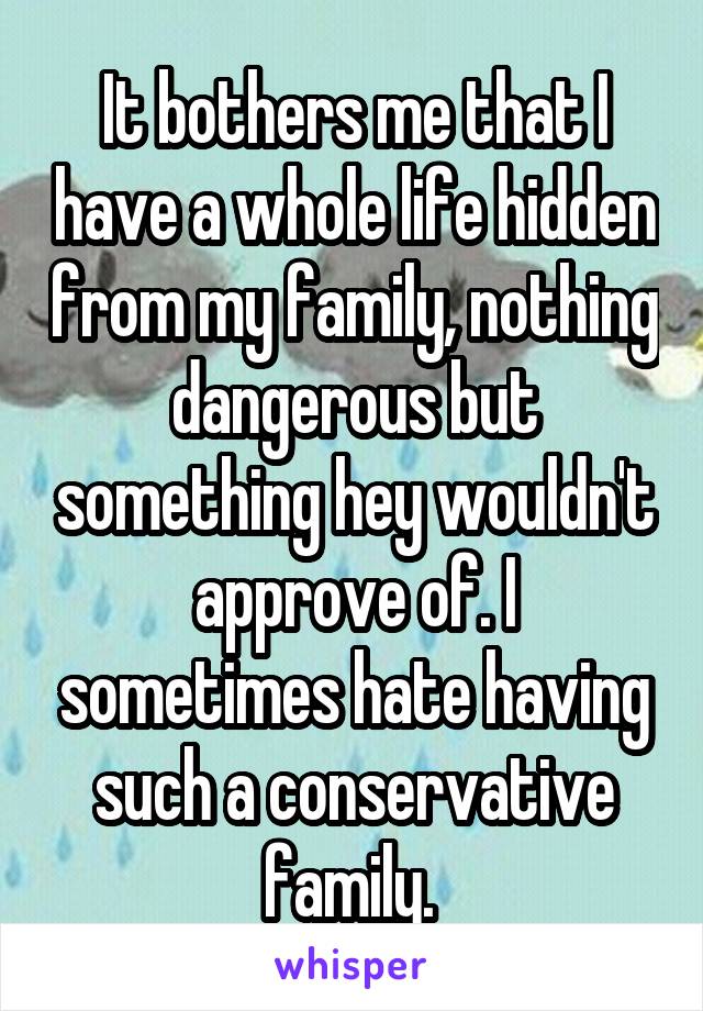 It bothers me that I have a whole life hidden from my family, nothing dangerous but something hey wouldn't approve of. I sometimes hate having such a conservative family. 