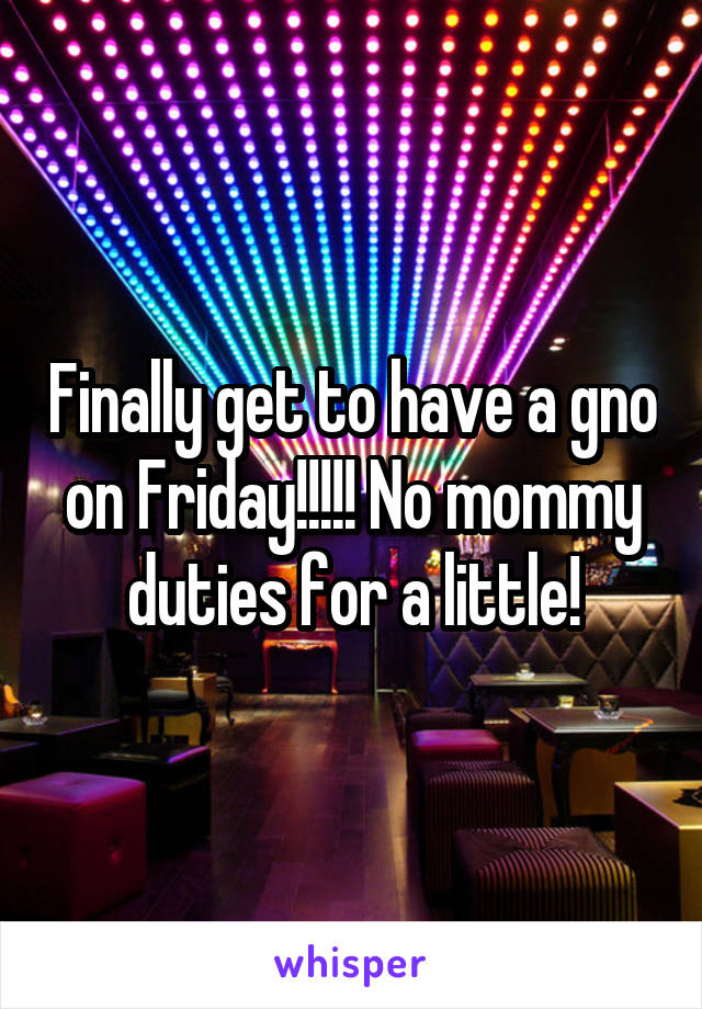 Finally get to have a gno on Friday!!!!! No mommy duties for a little!
