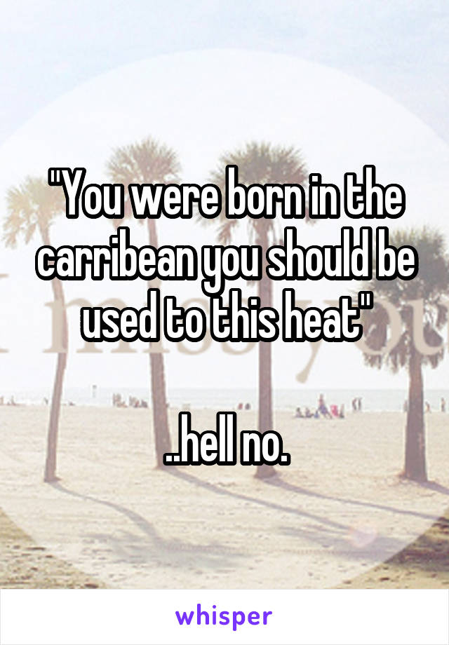 "You were born in the carribean you should be used to this heat"

..hell no.