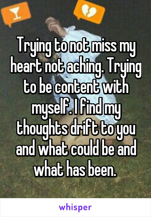 Trying to not miss my heart not aching. Trying to be content with myself. I find my thoughts drift to you and what could be and what has been. 