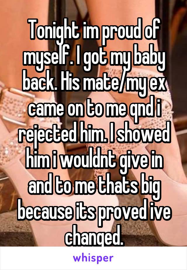 Tonight im proud of myself. I got my baby back. His mate/my ex came on to me qnd i rejected him. I showed him i wouldnt give in and to me thats big because its proved ive changed.