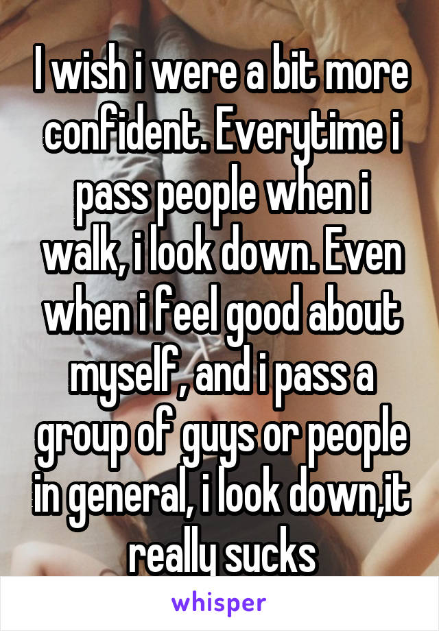 I wish i were a bit more confident. Everytime i pass people when i walk, i look down. Even when i feel good about myself, and i pass a group of guys or people in general, i look down,it really sucks