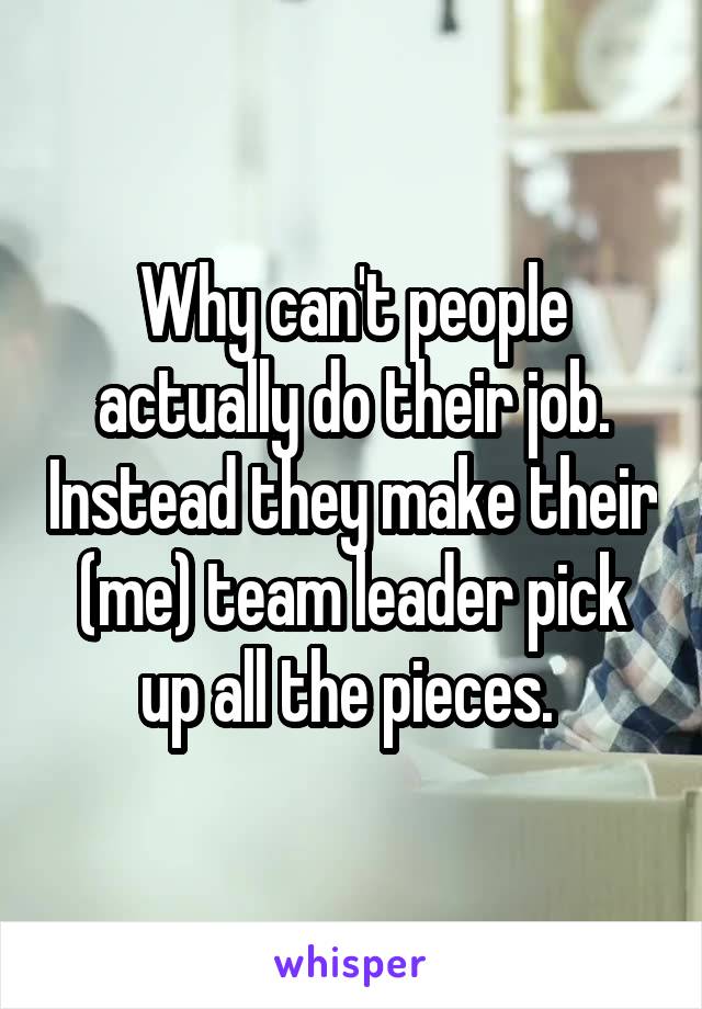 Why can't people actually do their job. Instead they make their (me) team leader pick up all the pieces. 