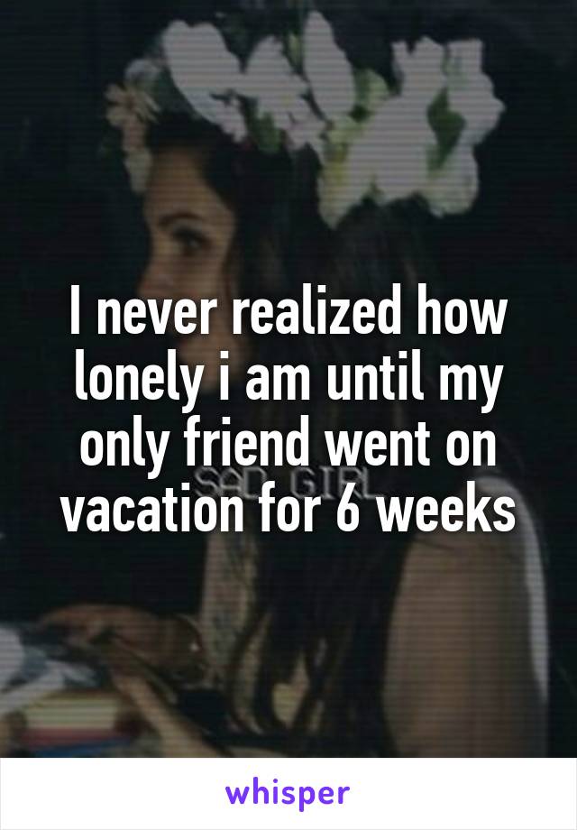 I never realized how lonely i am until my only friend went on vacation for 6 weeks