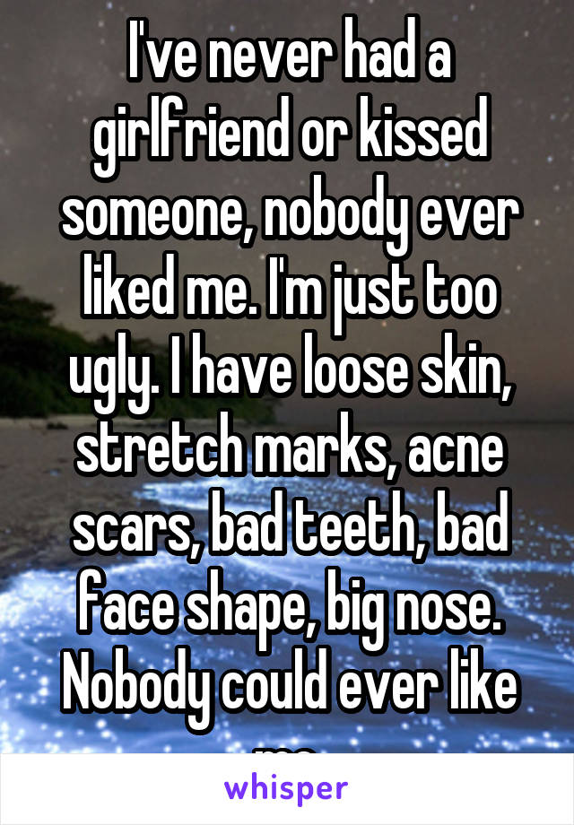 I've never had a girlfriend or kissed someone, nobody ever liked me. I'm just too ugly. I have loose skin, stretch marks, acne scars, bad teeth, bad face shape, big nose. Nobody could ever like me.