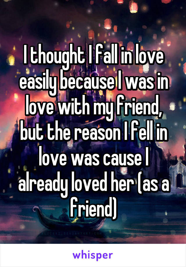 I thought I fall in love easily because I was in love with my friend, but the reason I fell in love was cause I already loved her (as a friend)