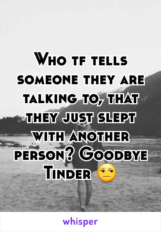 Who tf tells someone they are talking to, that they just slept with another person? Goodbye Tinder 😒