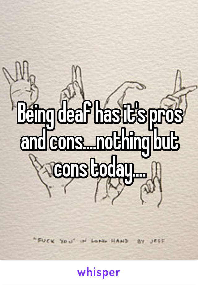 Being deaf has it's pros and cons....nothing but cons today....