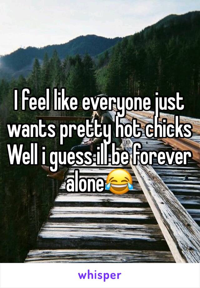 I feel like everyone just wants pretty hot chicks 
Well i guess ill be forever alone😂
