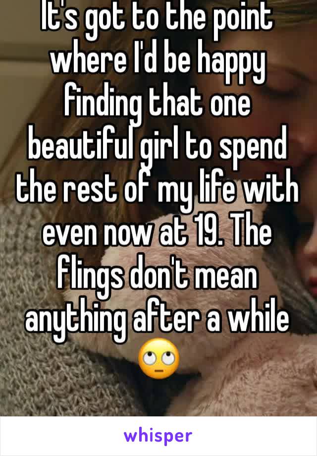 It's got to the point where I'd be happy finding that one beautiful girl to spend the rest of my life with even now at 19. The flings don't mean anything after a while 
🙄