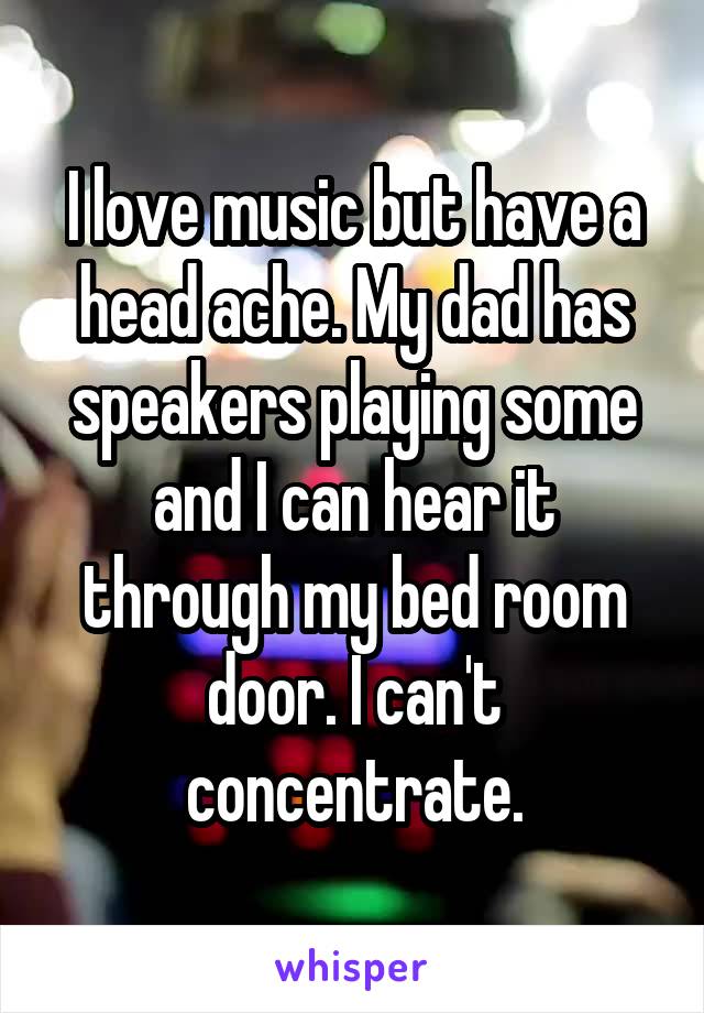 I love music but have a head ache. My dad has speakers playing some and I can hear it through my bed room door. I can't concentrate.