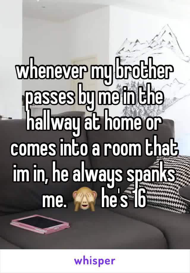 whenever my brother passes by me in the hallway at home or comes into a room that im in, he always spanks me. 🙈 he's 16