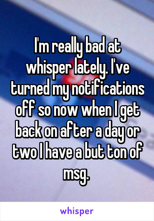 I'm really bad at whisper lately. I've turned my notifications off so now when I get back on after a day or two I have a but ton of msg. 