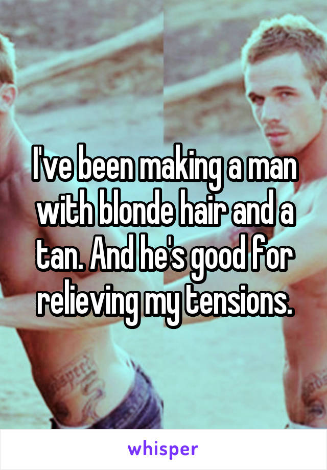 I've been making a man with blonde hair and a tan. And he's good for relieving my tensions.