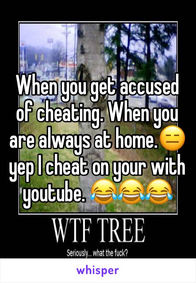 When you get accused of cheating. When you are always at home.😑 yep I cheat on your with youtube. 😂😂😂