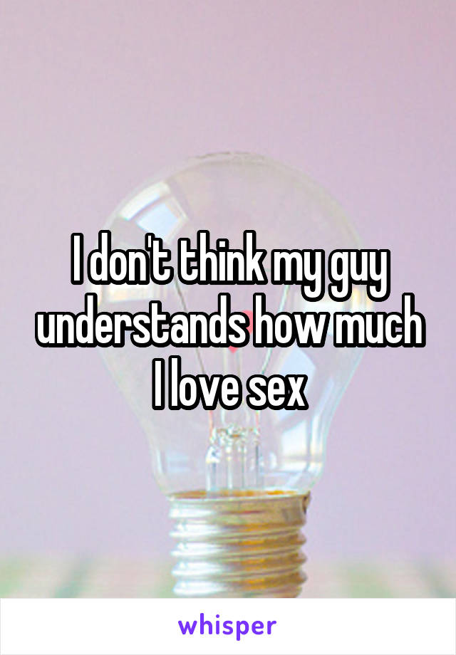I don't think my guy understands how much I love sex