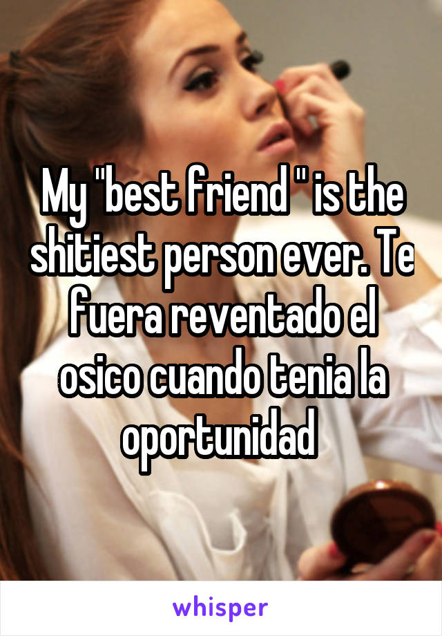 My "best friend " is the shitiest person ever. Te fuera reventado el osico cuando tenia la oportunidad 
