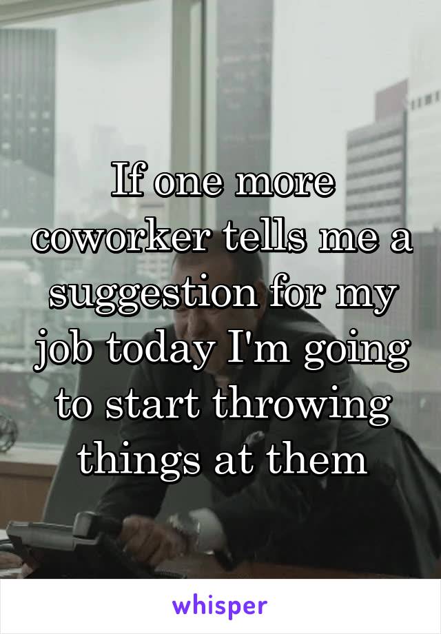 If one more coworker tells me a suggestion for my job today I'm going to start throwing things at them