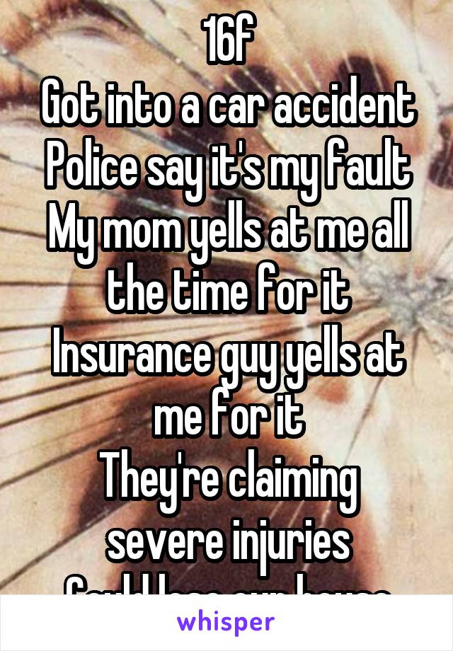 16f
Got into a car accident
Police say it's my fault
My mom yells at me all the time for it
Insurance guy yells at me for it
They're claiming severe injuries
Could lose our house