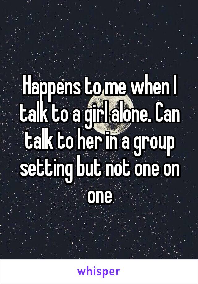 Happens to me when I talk to a girl alone. Can talk to her in a group setting but not one on one