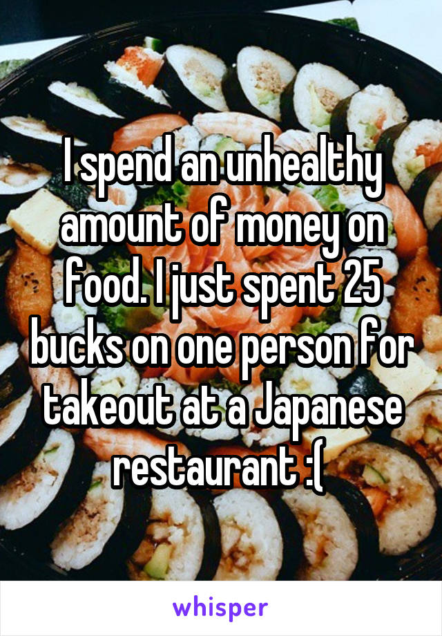 I spend an unhealthy amount of money on food. I just spent 25 bucks on one person for takeout at a Japanese restaurant :( 