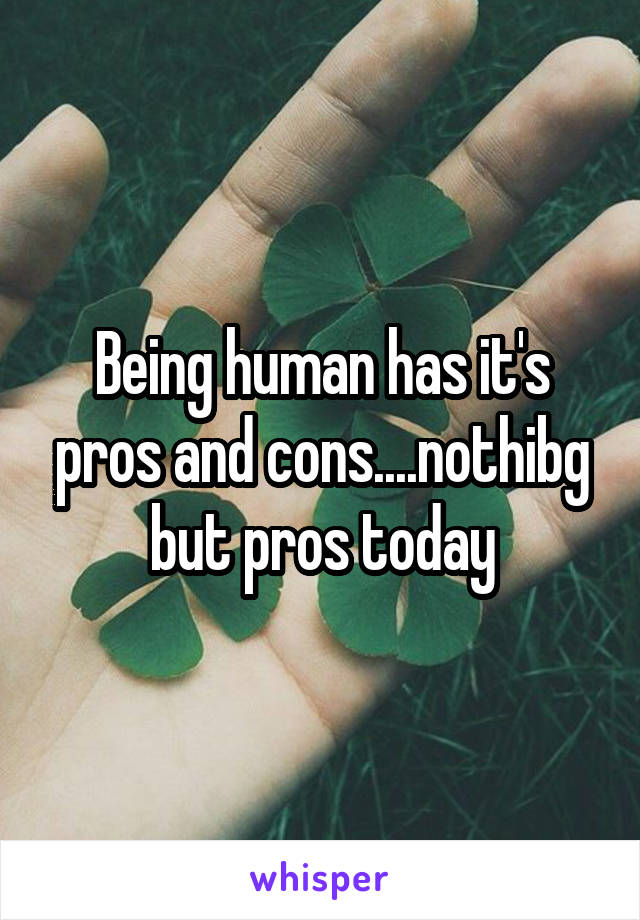 Being human has it's pros and cons....nothibg but pros today
