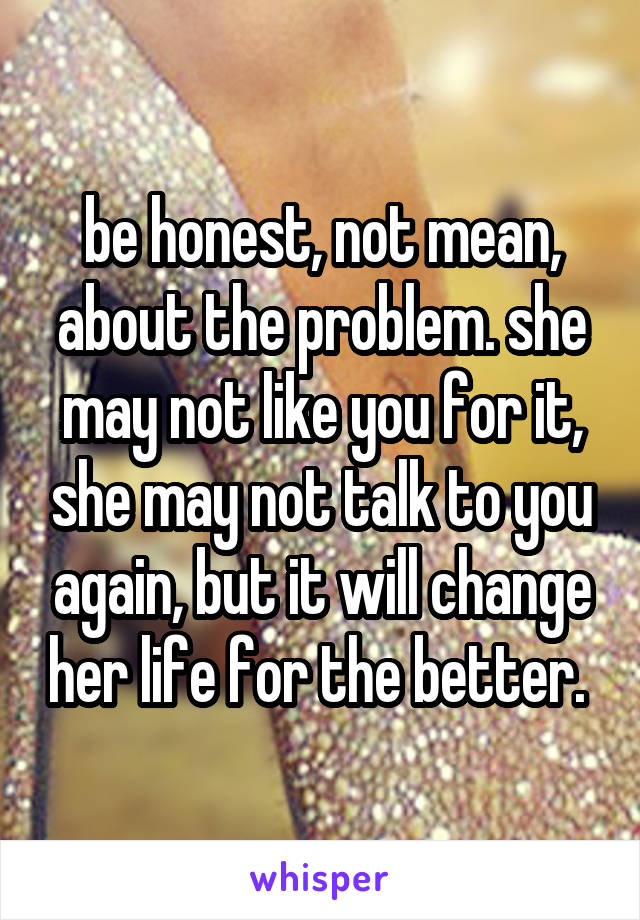 be honest, not mean, about the problem. she may not like you for it, she may not talk to you again, but it will change her life for the better. 