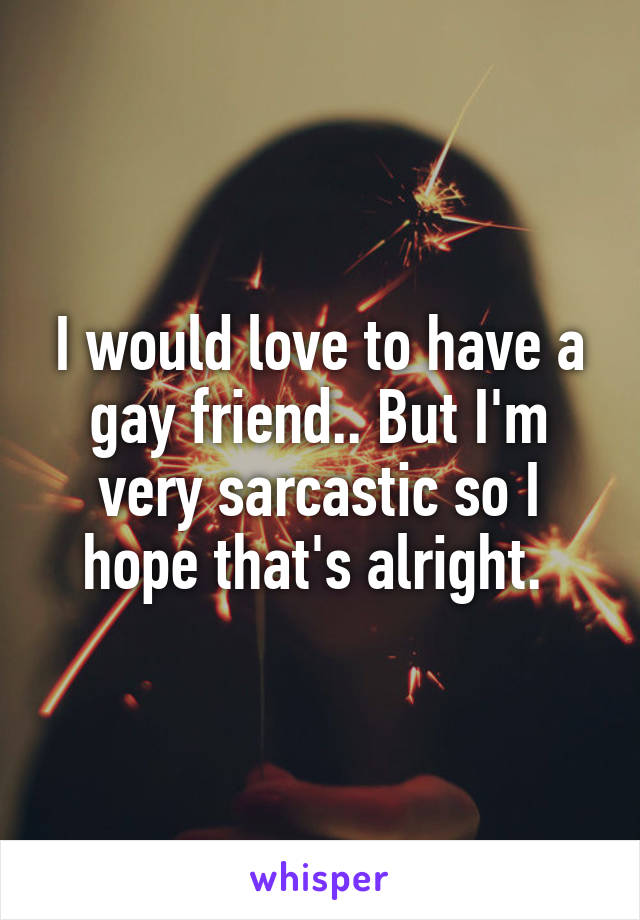 I would love to have a gay friend.. But I'm very sarcastic so I hope that's alright. 