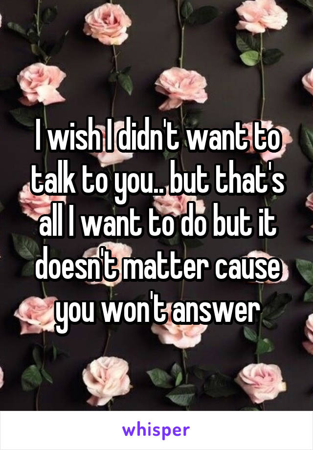 I wish I didn't want to talk to you.. but that's all I want to do but it doesn't matter cause you won't answer