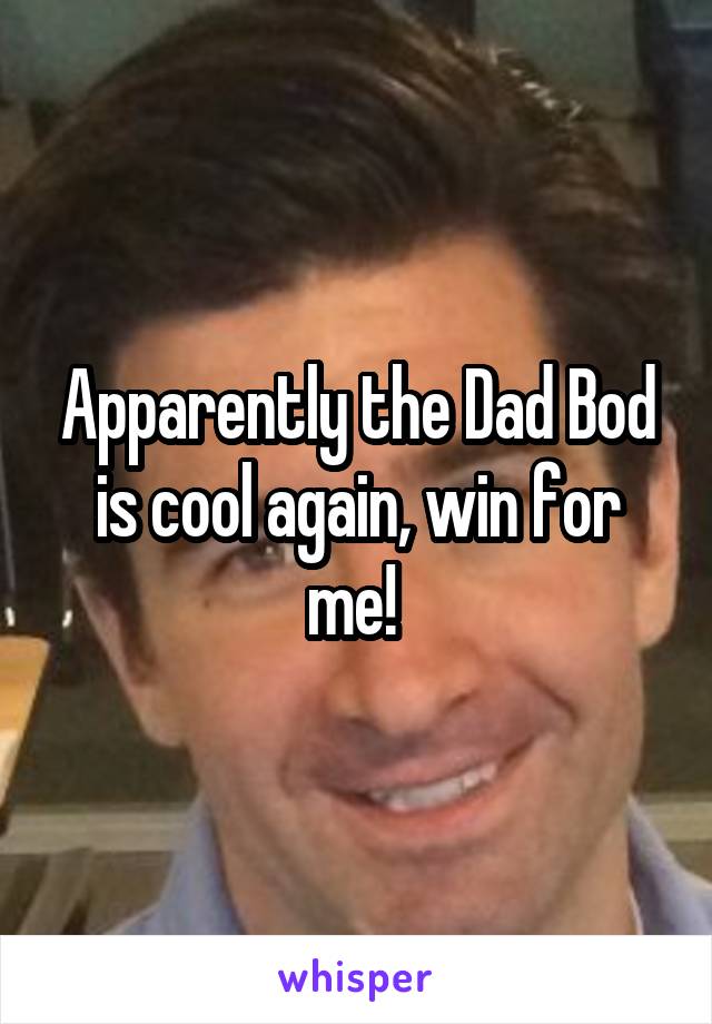 Apparently the Dad Bod is cool again, win for me! 