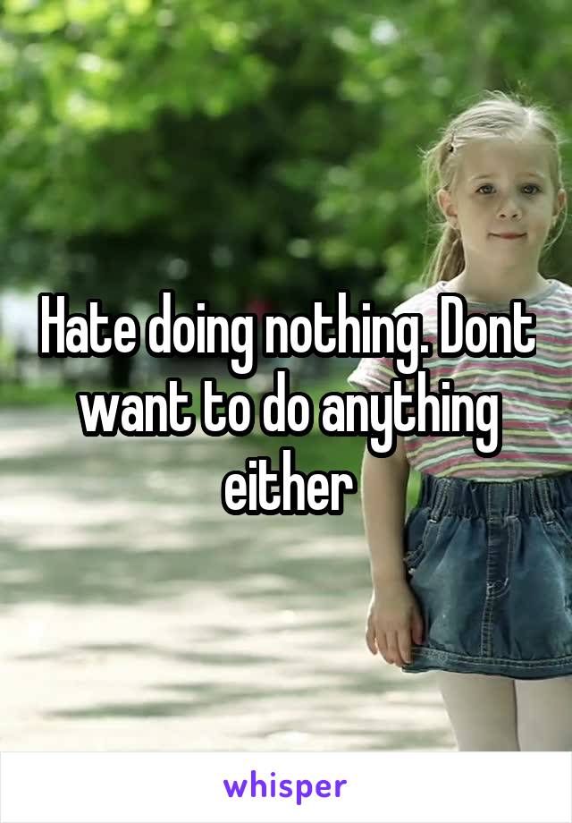 Hate doing nothing. Dont want to do anything either