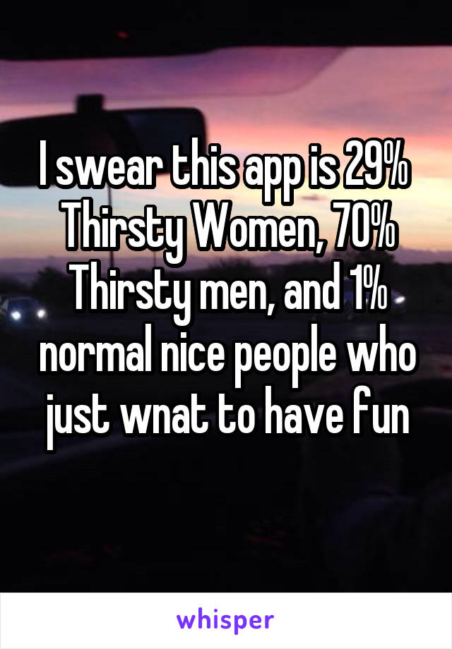 I swear this app is 29% 
Thirsty Women, 70% Thirsty men, and 1% normal nice people who just wnat to have fun
