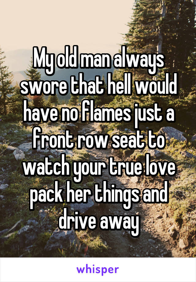My old man always swore that hell would have no flames just a front row seat to watch your true love pack her things and drive away