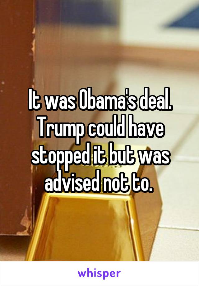 It was Obama's deal. Trump could have stopped it but was advised not to. 