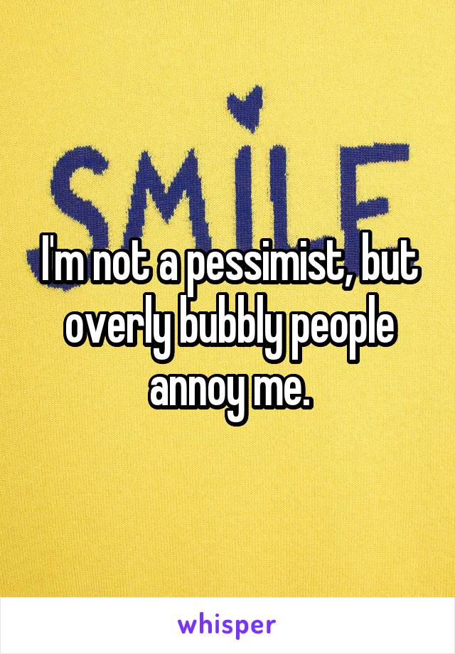 I'm not a pessimist, but overly bubbly people annoy me.