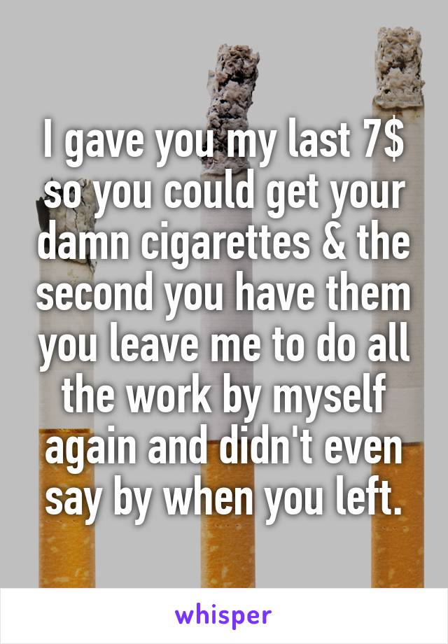 I gave you my last 7$ so you could get your damn cigarettes & the second you have them you leave me to do all the work by myself again and didn't even say by when you left.