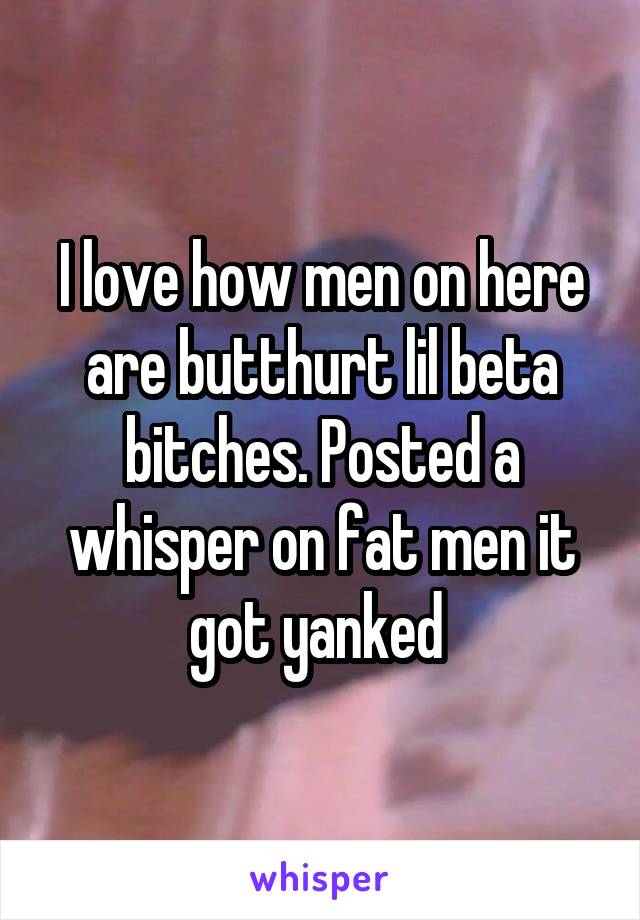 I love how men on here are butthurt lil beta bitches. Posted a whisper on fat men it got yanked 