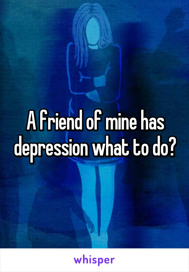 A friend of mine has depression what to do?