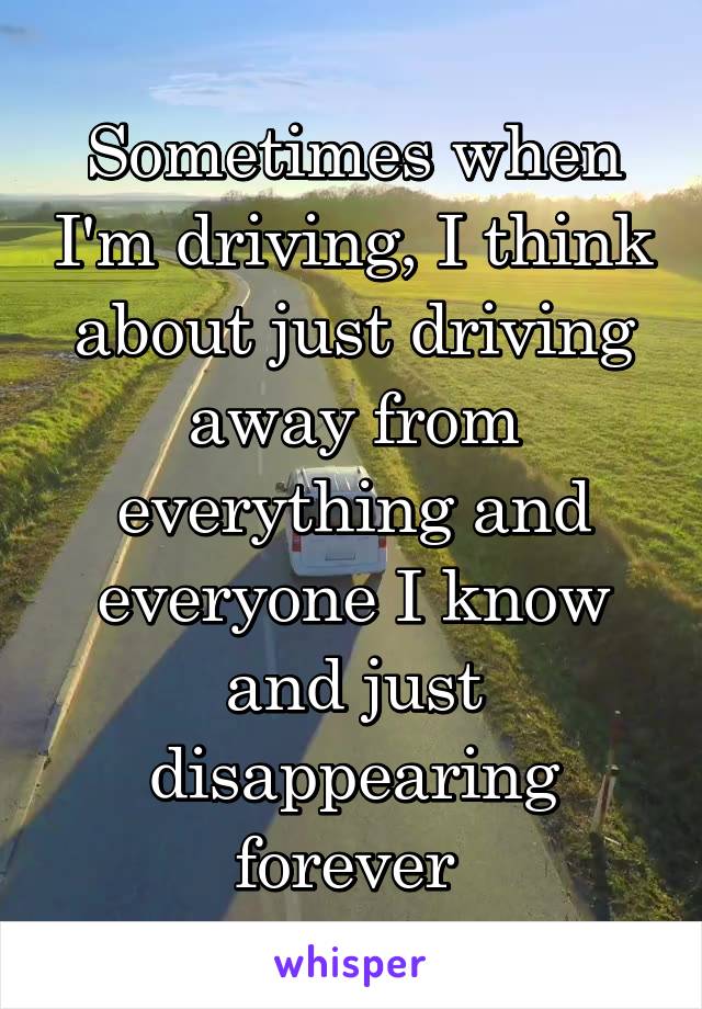 Sometimes when I'm driving, I think about just driving away from everything and everyone I know and just disappearing forever 