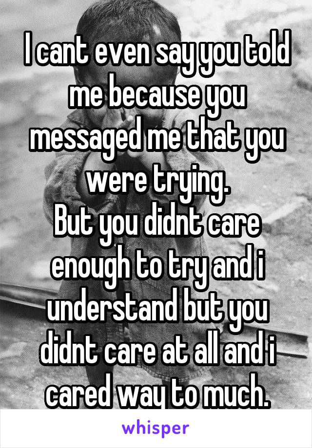 I cant even say you told me because you messaged me that you were trying.
But you didnt care enough to try and i understand but you didnt care at all and i cared way to much.