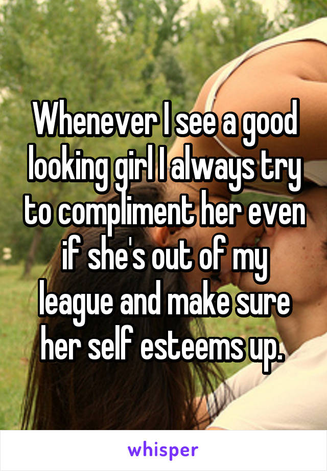 Whenever I see a good looking girl I always try to compliment her even if she's out of my league and make sure her self esteems up. 