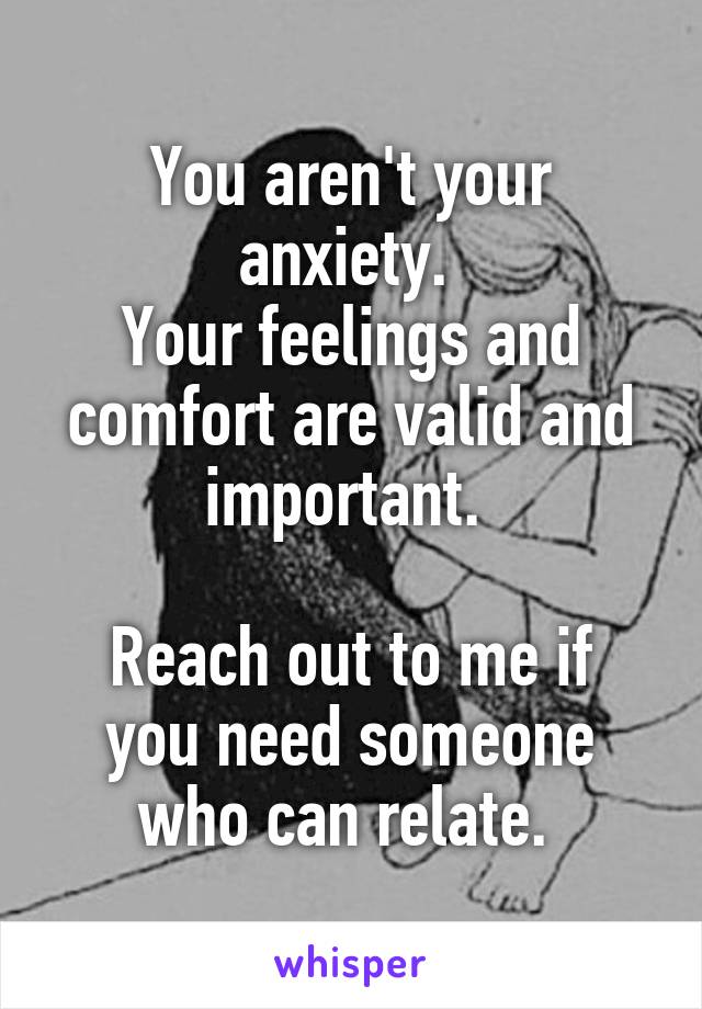 You aren't your anxiety. 
Your feelings and comfort are valid and important. 

Reach out to me if you need someone who can relate. 