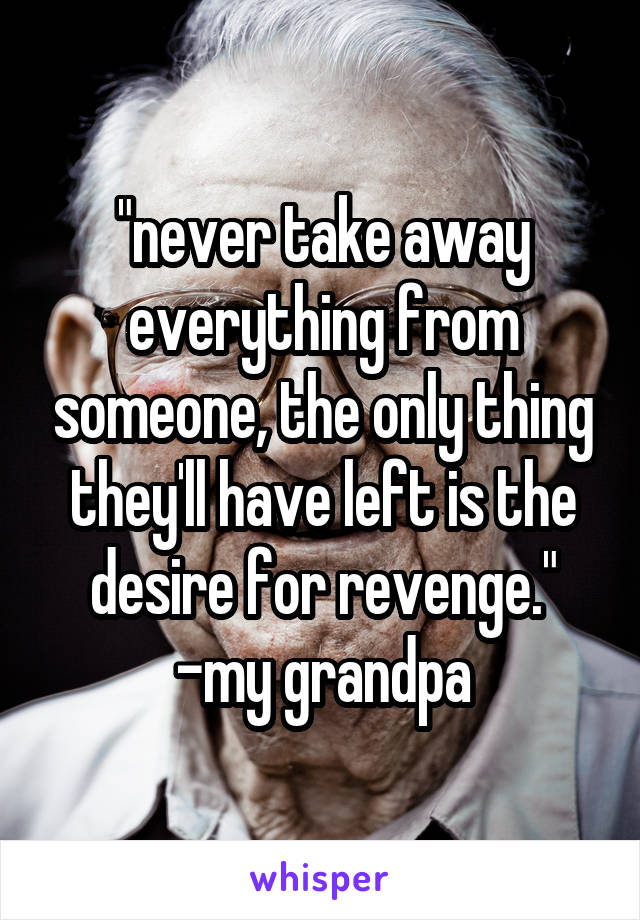 "never take away everything from someone, the only thing they'll have left is the desire for revenge."
-my grandpa