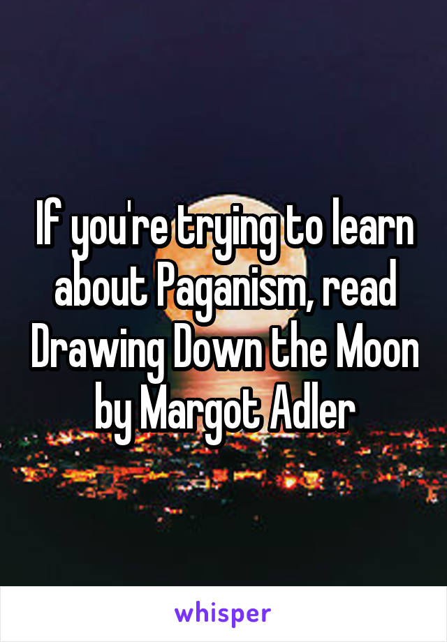 If you're trying to learn about Paganism, read Drawing Down the Moon by Margot Adler