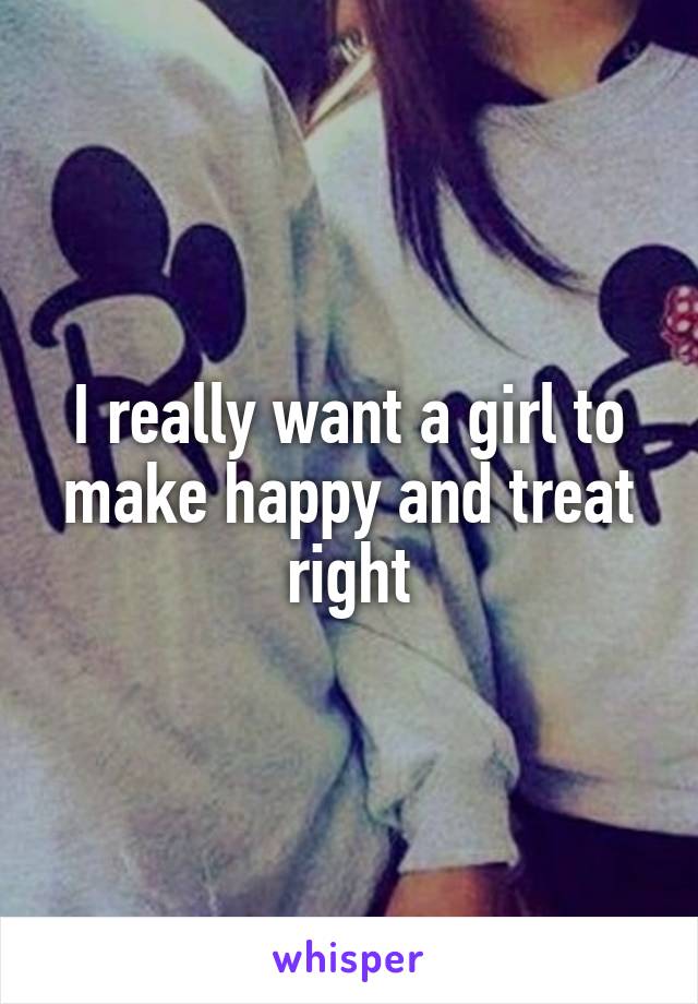 I really want a girl to make happy and treat right
