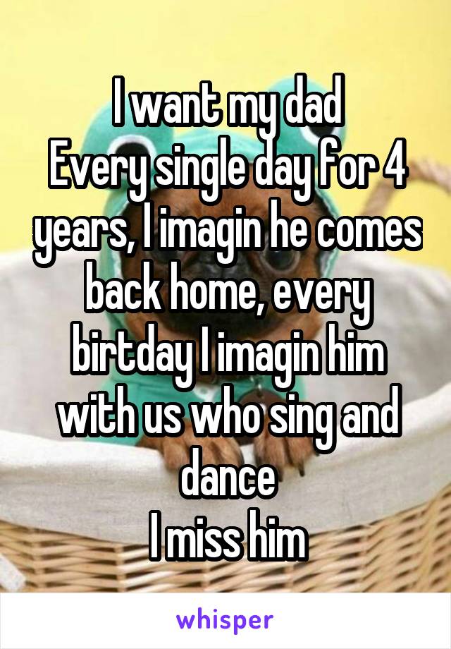 I want my dad
Every single day for 4 years, I imagin he comes back home, every birtday I imagin him with us who sing and dance
I miss him