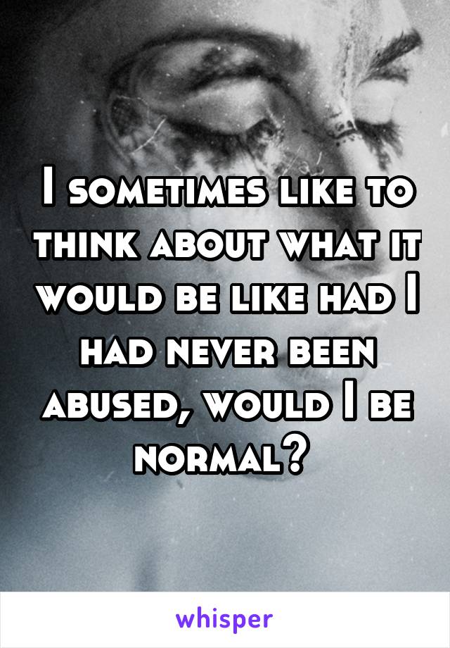 I sometimes like to think about what it would be like had I had never been abused, would I be normal? 