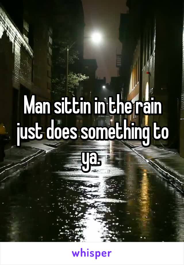 Man sittin in the rain just does something to ya. 