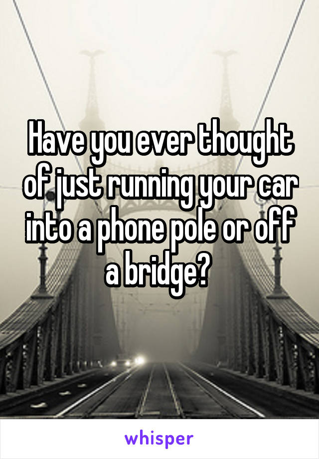 Have you ever thought of just running your car into a phone pole or off a bridge? 
